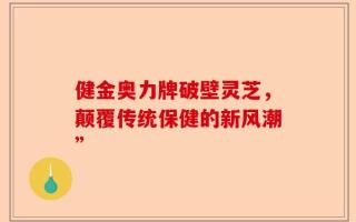 健金奥力牌破壁灵芝，颠覆传统保健的新风潮”