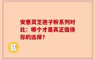 安惠灵芝孢子粉系列对比：哪个才是真正值得你的选择？
