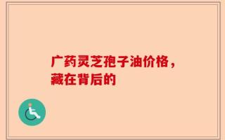 广药灵芝孢子油价格，藏在背后的