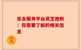 乐合服务平台灵芝孢粉：你需要了解的相关信息