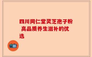 四川同仁堂灵芝孢子粉 高品质养生滋补的优选