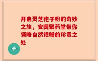 开启灵芝孢子粉的奇妙之旅，安国聚药堂带你领略自然馈赠的珍贵之处
