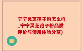 宁宁灵芝孢子粉怎么样_宁宁灵芝孢子粉品质评价与使用体验分享)