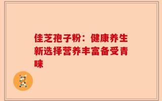 佳芝孢子粉：健康养生新选择营养丰富备受青睐