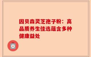 因贝森灵芝孢子粉：高品质养生佳选蕴含多种健康益处