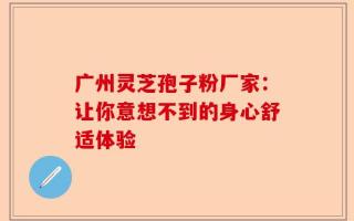 广州灵芝孢子粉厂家：让你意想不到的身心舒适体验