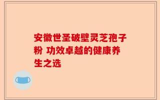安徽世圣破壁灵芝孢子粉 功效卓越的健康养生之选
