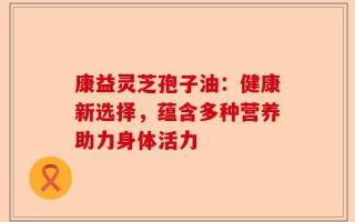康益灵芝孢子油：健康新选择，蕴含多种营养助力身体活力