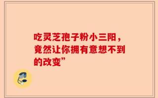 吃灵芝孢子粉小三阳，竟然让你拥有意想不到的改变”