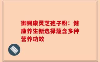 御赐康灵芝孢子粉：健康养生新选择蕴含多种营养功效