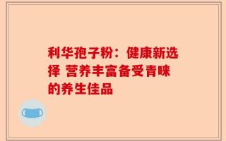 利华孢子粉：健康新选择 营养丰富备受青睐的养生佳品