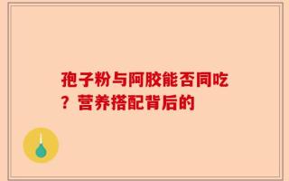 孢子粉与阿胶能否同吃？营养搭配背后的
