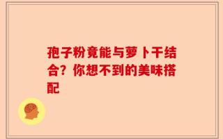 孢子粉竟能与萝卜干结合？你想不到的美味搭配