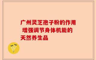 广州灵芝孢子粉的作用 增强调节身体机能的天然养生品