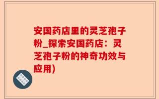 安国药店里的灵芝孢子粉_探索安国药店：灵芝孢子粉的神奇功效与应用)