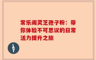 常乐阁灵芝孢子粉：带你体验不可思议的日常活力提升之旅