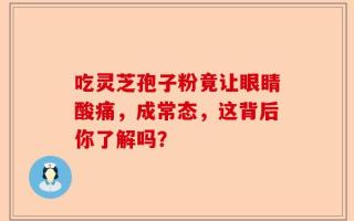 吃灵芝孢子粉竟让眼睛酸痛，成常态，这背后你了解吗？