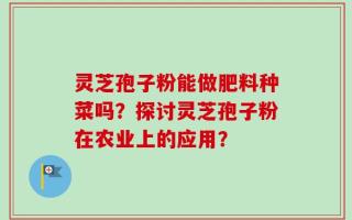 灵芝孢子粉能做肥料种菜吗？探讨灵芝孢子粉在农业上的应用？