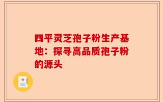 四平灵芝孢子粉生产基地：探寻高品质孢子粉的源头
