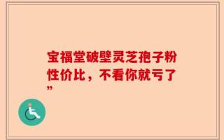 宝福堂破壁灵芝孢子粉性价比，不看你就亏了”