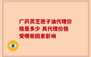 广药灵芝孢子油代理价格是多少 其代理价格受哪些因素影响