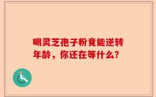 喝灵芝孢子粉竟能逆转年龄，你还在等什么？