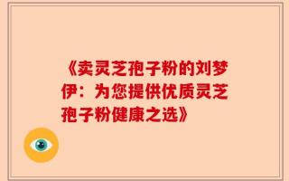 《卖灵芝孢子粉的刘梦伊：为您提供优质灵芝孢子粉健康之选》