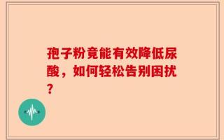 孢子粉竟能有效降低尿酸，如何轻松告别困扰？