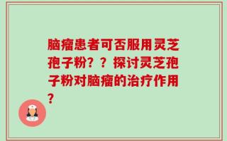 脑瘤患者可否服用灵芝孢子粉？？探讨灵芝孢子粉对脑瘤的治疗作用？