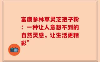 富康参林草灵芝孢子粉：一种让人意想不到的自然灵感，让生活更精彩”