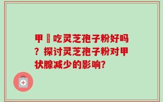 甲減吃灵芝孢子粉好吗？探讨灵芝孢子粉对甲状腺减少的影响？