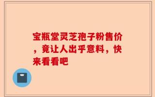 宝瓶堂灵芝孢子粉售价，竟让人出乎意料，快来看看吧