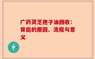 广药灵芝孢子油回收：背后的原因、流程与意义
