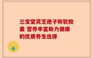 三宝堂灵芝孢子粉软胶囊 营养丰富助力健康的优质养生选择