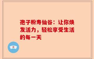 孢子粉寿仙谷：让你焕发活力，轻松享受生活的每一天