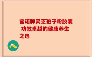 宫诺牌灵芝孢子粉胶囊 功效卓越的健康养生之选