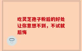 吃灵芝孢子粉后的好处让你意想不到，不试就后悔