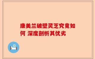 康美兰破壁灵芝究竟如何 深度剖析其优劣