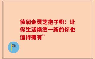 德润金灵芝孢子粉：让你生活焕然一新的你也值得拥有”