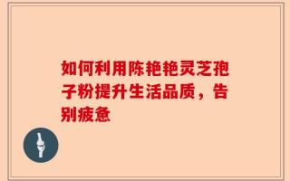 如何利用陈艳艳灵芝孢子粉提升生活品质，告别疲惫