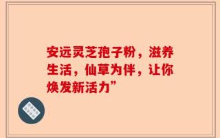 安远灵芝孢子粉，滋养生活，仙草为伴，让你焕发新活力”