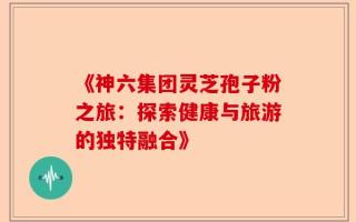 《神六集团灵芝孢子粉之旅：探索健康与旅游的独特融合》