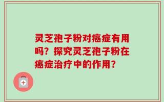 灵芝孢子粉对癌症有用吗？探究灵芝孢子粉在癌症治疗中的作用？