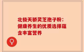 北极天骄灵芝孢子粉：健康养生的优质选择蕴含丰富营养