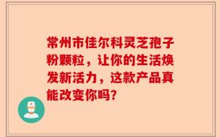 常州市佳尔科灵芝孢子粉颗粒，让你的生活焕发新活力，这款产品真能改变你吗？