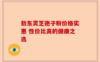 敖东灵芝孢子粉价格实惠 性价比高的健康之选