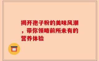 揭开孢子粉的美味风潮，带你领略前所未有的营养体验