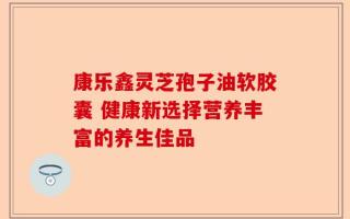 康乐鑫灵芝孢子油软胶囊 健康新选择营养丰富的养生佳品