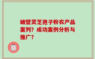 破壁灵芝孢子粉农产品案列？成功案例分析与推广？