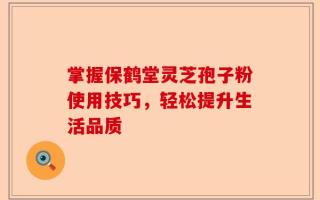 掌握保鹤堂灵芝孢子粉使用技巧，轻松提升生活品质